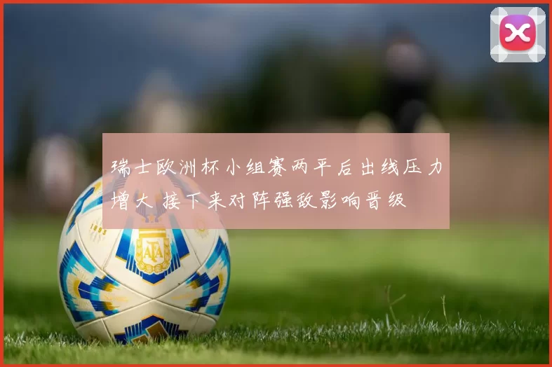 瑞士欧洲杯小组赛两平后出线压力增大 接下来对阵强敌影响晋级