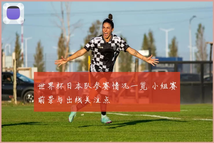 世界杯日本队参赛情况一览 小组赛前景与出线关注点