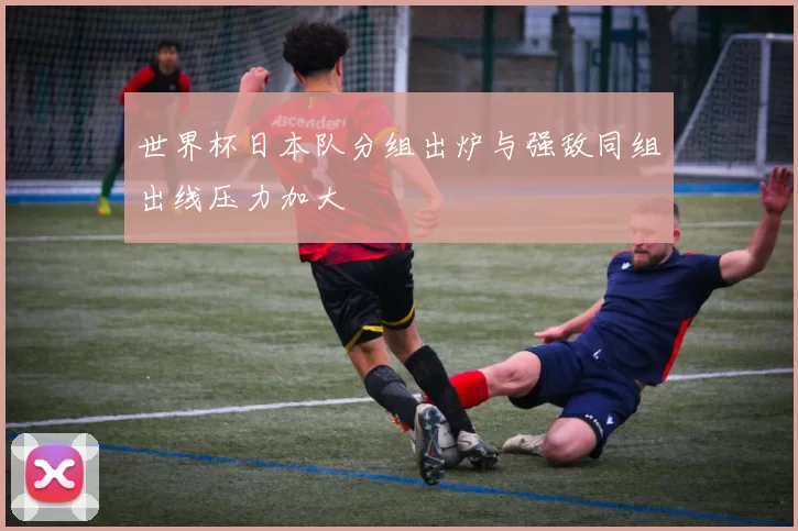 世界杯日本队分组出炉与强敌同组出线压力加大