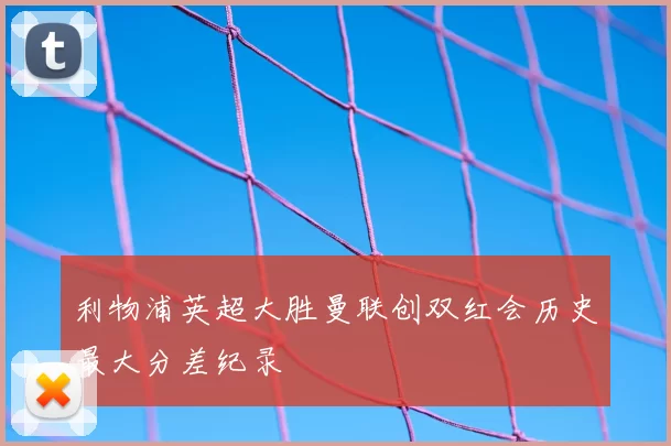 利物浦英超大胜曼联创双红会历史最大分差纪录