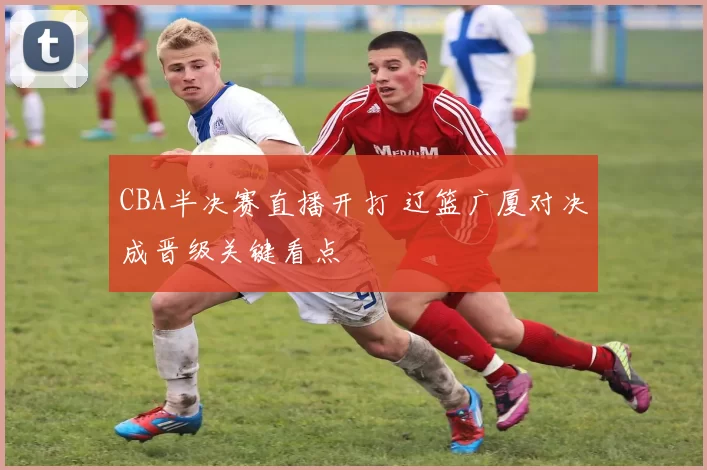 CBA半决赛直播开打 辽篮广厦对决成晋级关键看点