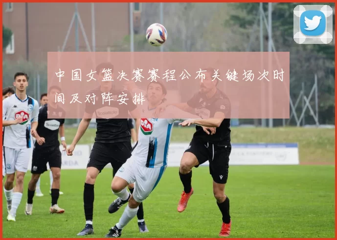 中国女篮决赛赛程公布关键场次时间及对阵安排