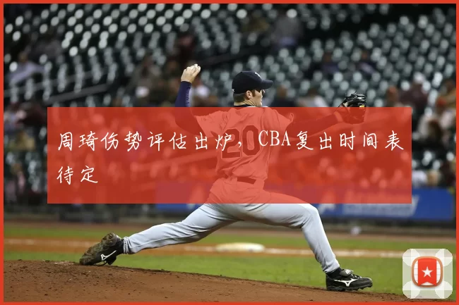 周琦伤势评估出炉，CBA复出时间表待定