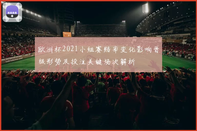 欧洲杯2021小组赛赔率变化影响晋级形势及投注关键场次解析