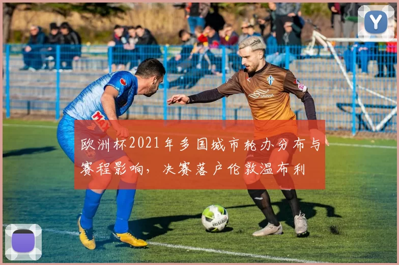 欧洲杯2021年多国城市轮办分布与赛程影响，决赛落户伦敦温布利