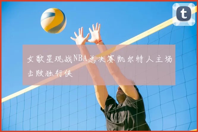 女歌星观战NBA总决赛凯尔特人主场击败独行侠