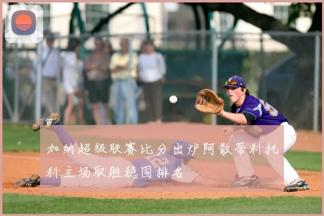 加纳超级联赛比分出炉阿散蒂科托科主场取胜稳固排名