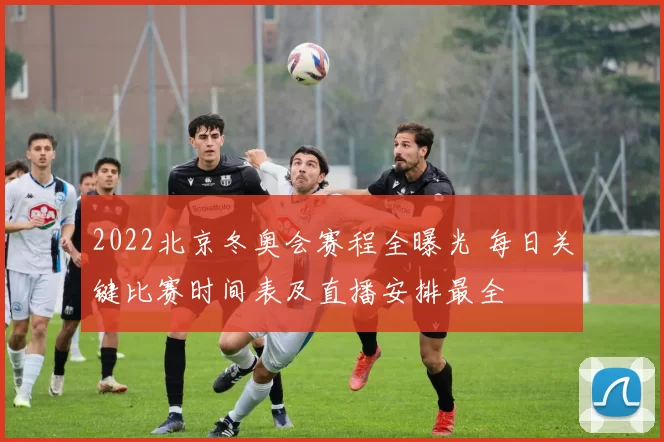 2022北京冬奥会赛程全曝光 每日关键比赛时间表及直播安排最全