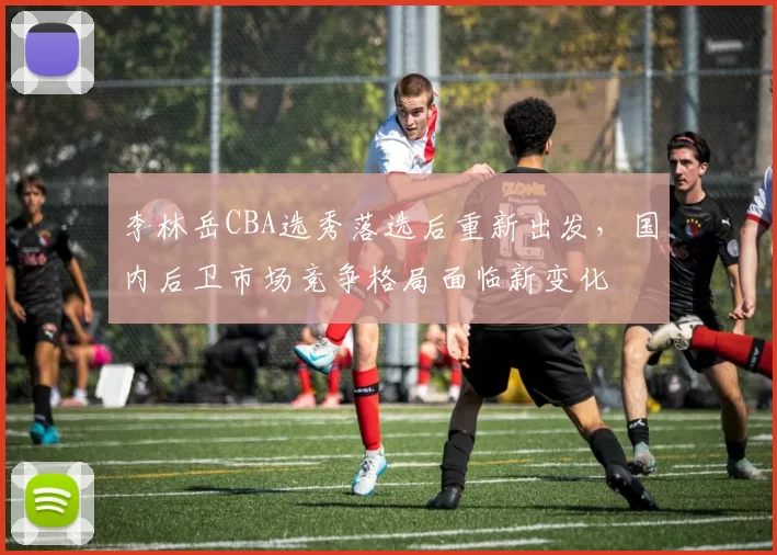 李林岳CBA选秀落选后重新出发，国内后卫市场竞争格局面临新变化