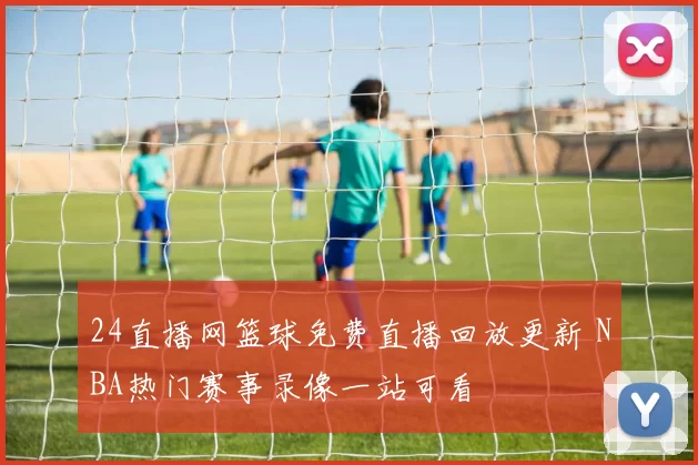 24直播网篮球免费直播回放更新 NBA热门赛事录像一站可看