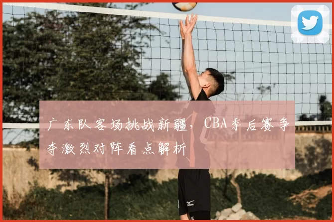 广东队客场挑战新疆，CBA季后赛争夺激烈对阵看点解析