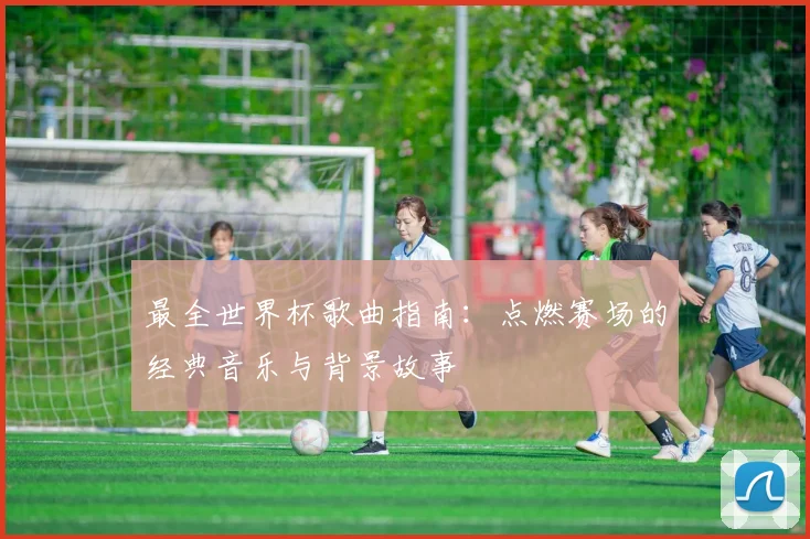 最全世界杯歌曲指南：点燃赛场的经典音乐与背景故事