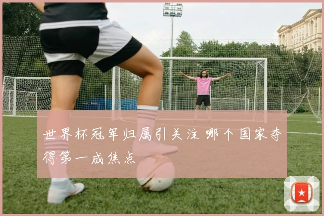 世界杯冠军归属引关注 哪个国家夺得第一成焦点