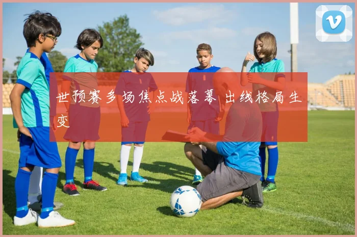 世预赛多场焦点战落幕 出线格局生变